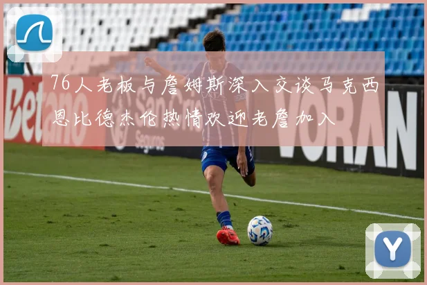 76人老板与詹姆斯深入交谈马克西恩比德杰伦热情欢迎老詹加入