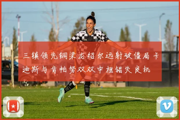 三镇领先铜梁龙绍尔远射破僵局卡迪斯与肯帕努双双中框错失良机