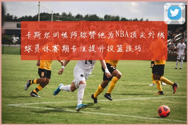 卡斯尔训练师称赞他为NBA顶尖外线球员休赛期专注提升投篮技巧