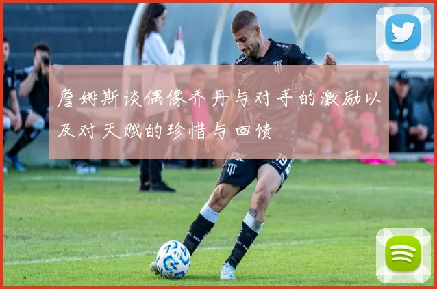 詹姆斯谈偶像乔丹与对手的激励以及对天赋的珍惜与回馈