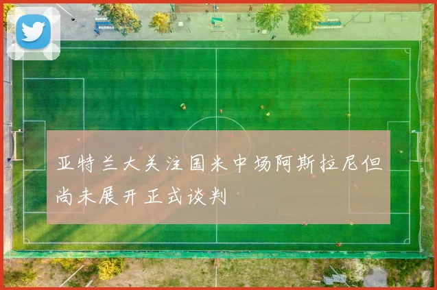 亚特兰大关注国米中场阿斯拉尼但尚未展开正式谈判