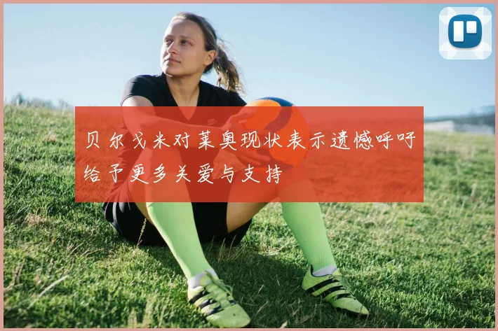 贝尔戈米对莱奥现状表示遗憾呼吁给予更多关爱与支持
