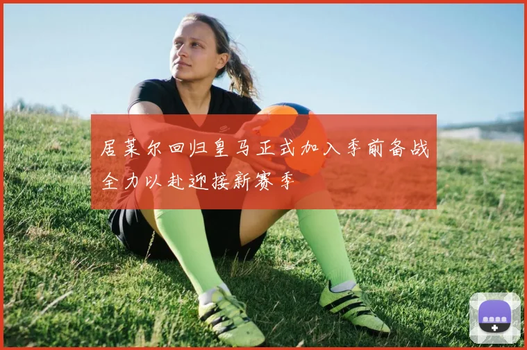 居莱尔回归皇马正式加入季前备战全力以赴迎接新赛季