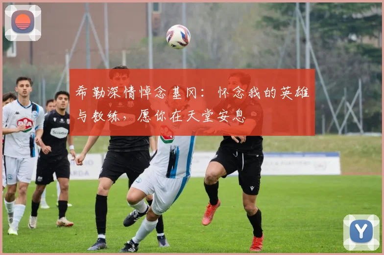 希勒深情悼念基冈：怀念我的英雄与教练，愿你在天堂安息