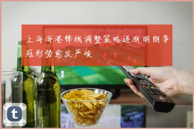 上海海港锋线调整策略逐渐明朗争冠形势愈发严峻