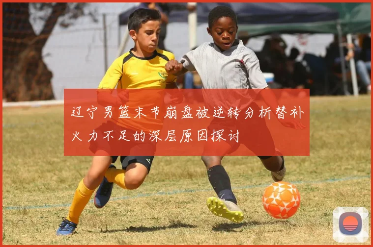 辽宁男篮末节崩盘被逆转分析替补火力不足的深层原因探讨