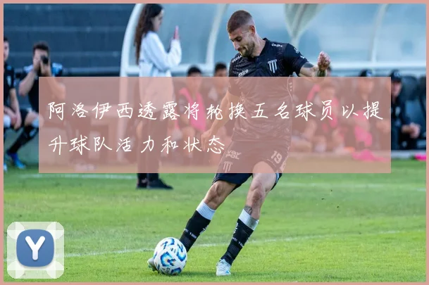 阿洛伊西透露将轮换五名球员以提升球队活力和状态