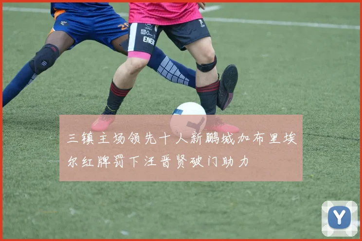 三镇主场领先十人新鹏城加布里埃尔红牌罚下汪晋贤破门助力