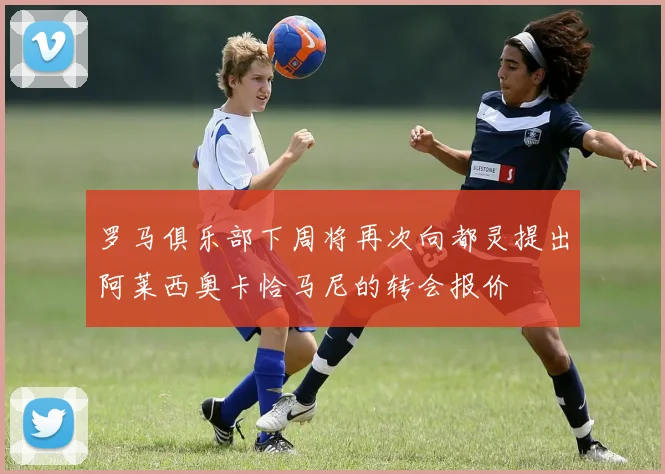 罗马俱乐部下周将再次向都灵提出阿莱西奥卡恰马尼的转会报价